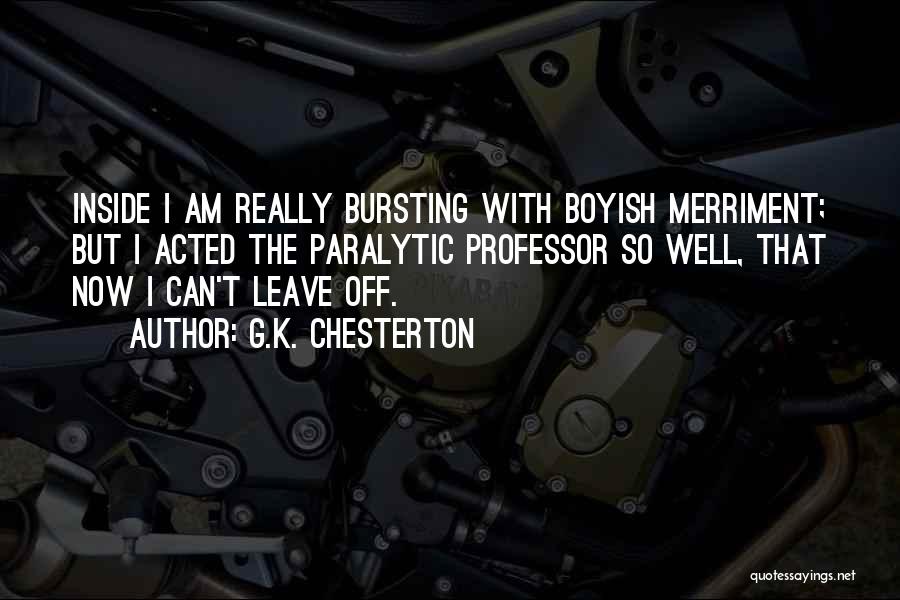 G.K. Chesterton Quotes: Inside I Am Really Bursting With Boyish Merriment; But I Acted The Paralytic Professor So Well, That Now I Can't