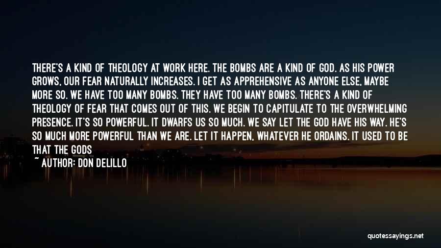 Don DeLillo Quotes: There's A Kind Of Theology At Work Here. The Bombs Are A Kind Of God. As His Power Grows, Our