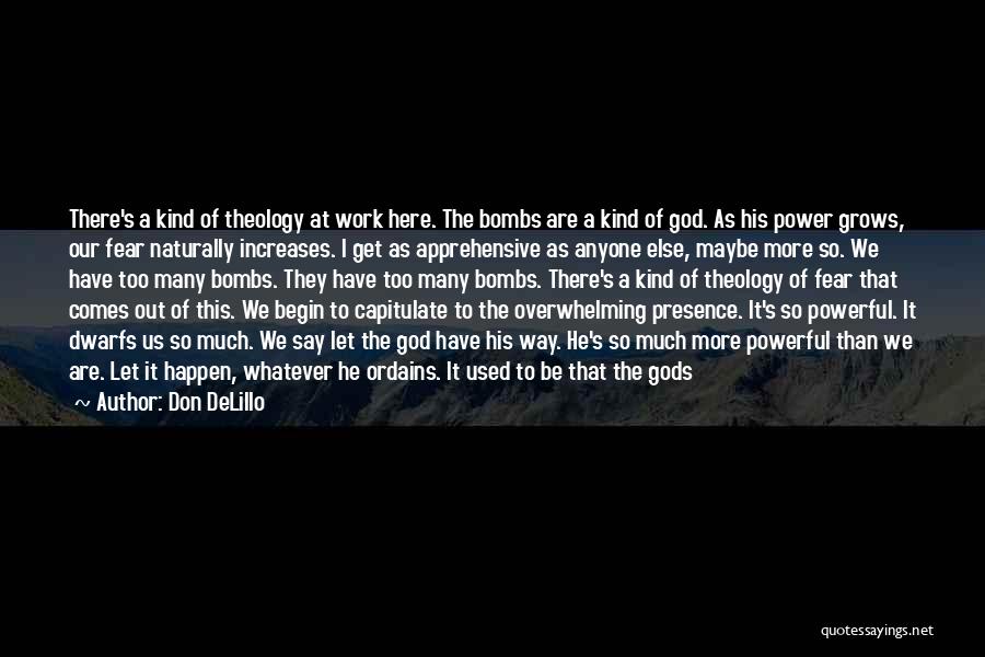 Don DeLillo Quotes: There's A Kind Of Theology At Work Here. The Bombs Are A Kind Of God. As His Power Grows, Our