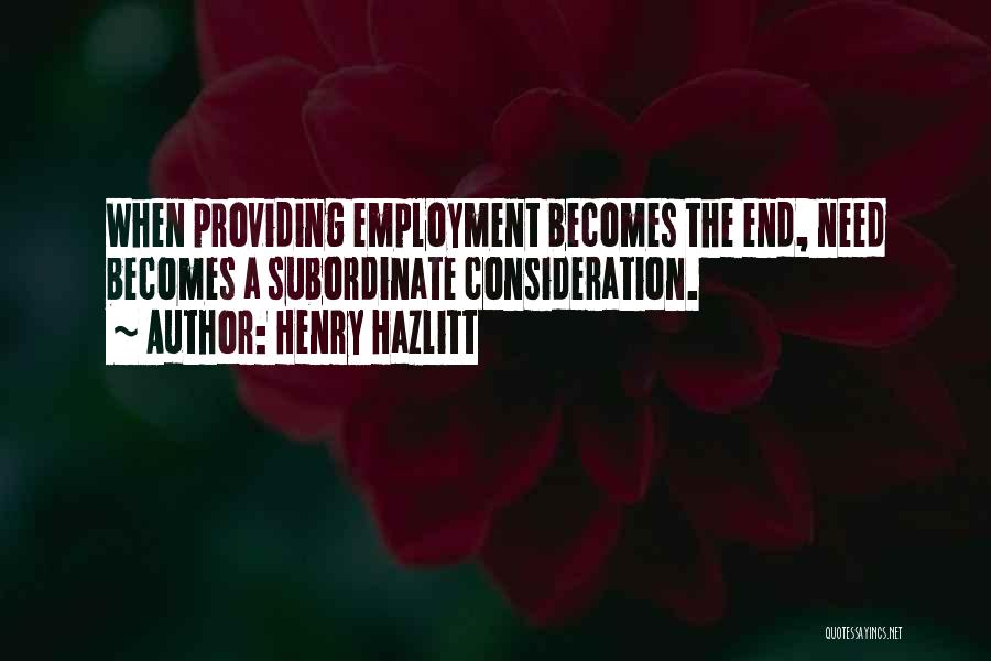 Henry Hazlitt Quotes: When Providing Employment Becomes The End, Need Becomes A Subordinate Consideration.