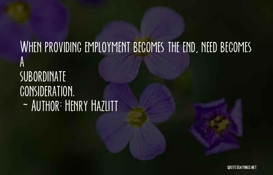 Henry Hazlitt Quotes: When Providing Employment Becomes The End, Need Becomes A Subordinate Consideration.
