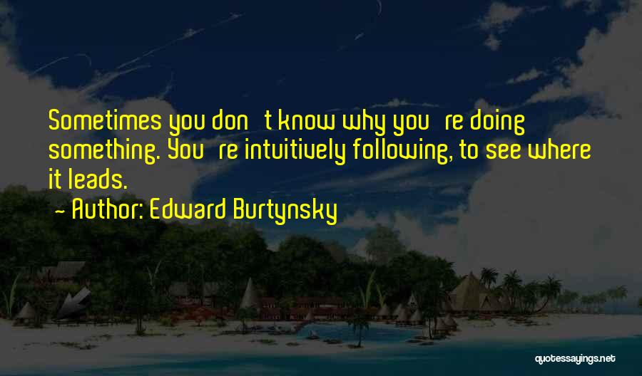 Edward Burtynsky Quotes: Sometimes You Don't Know Why You're Doing Something. You're Intuitively Following, To See Where It Leads.