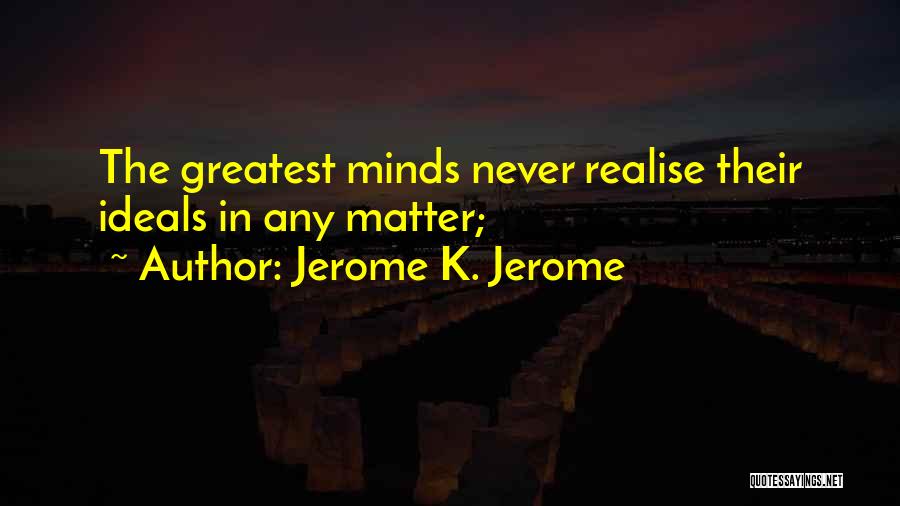 Jerome K. Jerome Quotes: The Greatest Minds Never Realise Their Ideals In Any Matter;