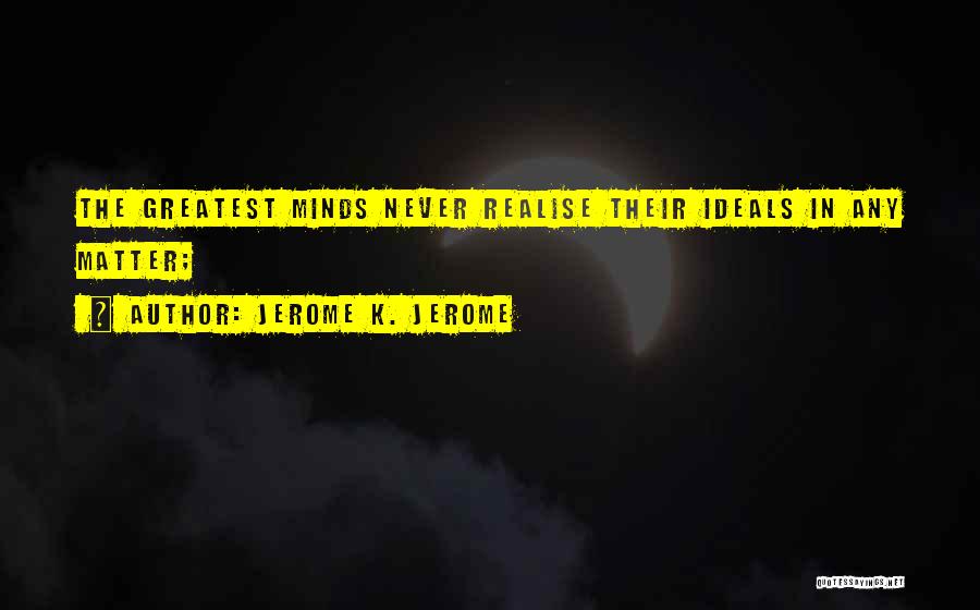 Jerome K. Jerome Quotes: The Greatest Minds Never Realise Their Ideals In Any Matter;