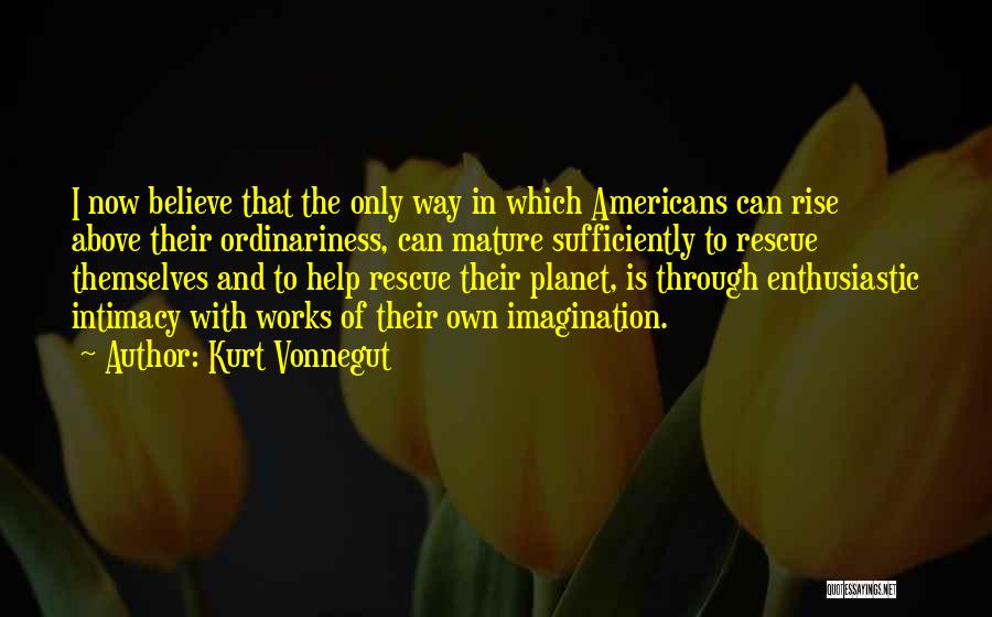 Kurt Vonnegut Quotes: I Now Believe That The Only Way In Which Americans Can Rise Above Their Ordinariness, Can Mature Sufficiently To Rescue