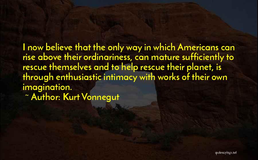 Kurt Vonnegut Quotes: I Now Believe That The Only Way In Which Americans Can Rise Above Their Ordinariness, Can Mature Sufficiently To Rescue