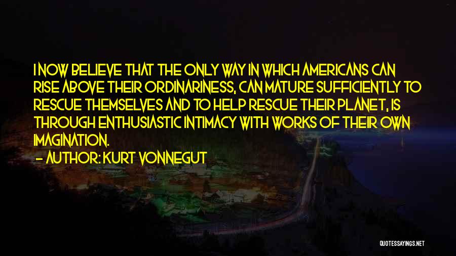 Kurt Vonnegut Quotes: I Now Believe That The Only Way In Which Americans Can Rise Above Their Ordinariness, Can Mature Sufficiently To Rescue