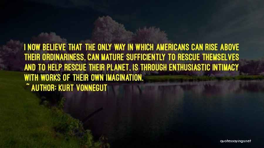 Kurt Vonnegut Quotes: I Now Believe That The Only Way In Which Americans Can Rise Above Their Ordinariness, Can Mature Sufficiently To Rescue