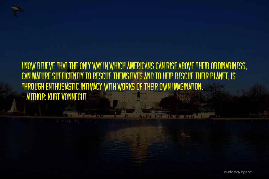 Kurt Vonnegut Quotes: I Now Believe That The Only Way In Which Americans Can Rise Above Their Ordinariness, Can Mature Sufficiently To Rescue