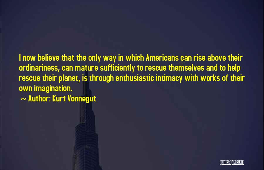 Kurt Vonnegut Quotes: I Now Believe That The Only Way In Which Americans Can Rise Above Their Ordinariness, Can Mature Sufficiently To Rescue