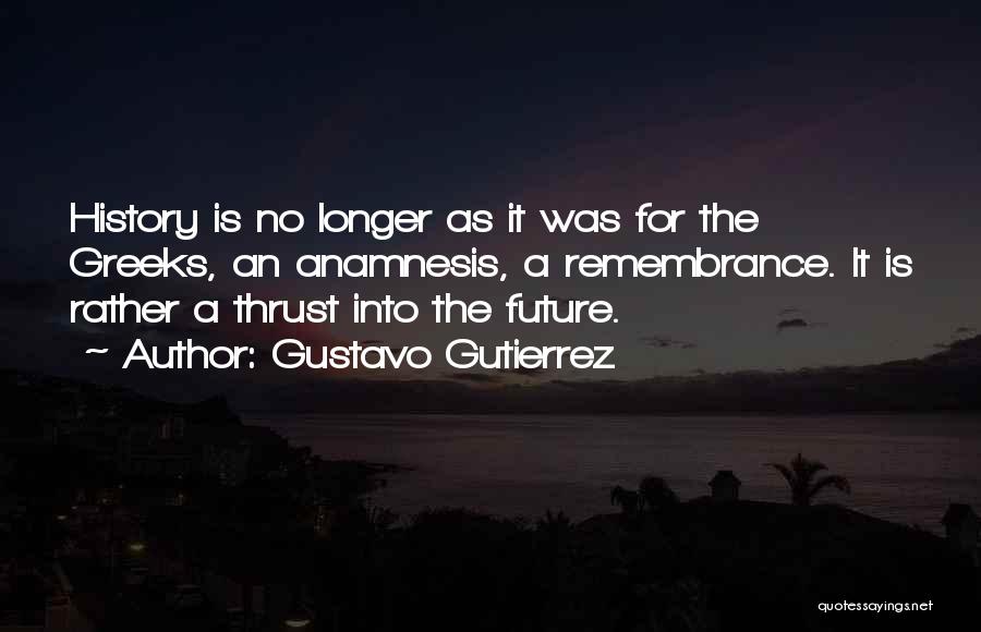 Gustavo Gutierrez Quotes: History Is No Longer As It Was For The Greeks, An Anamnesis, A Remembrance. It Is Rather A Thrust Into