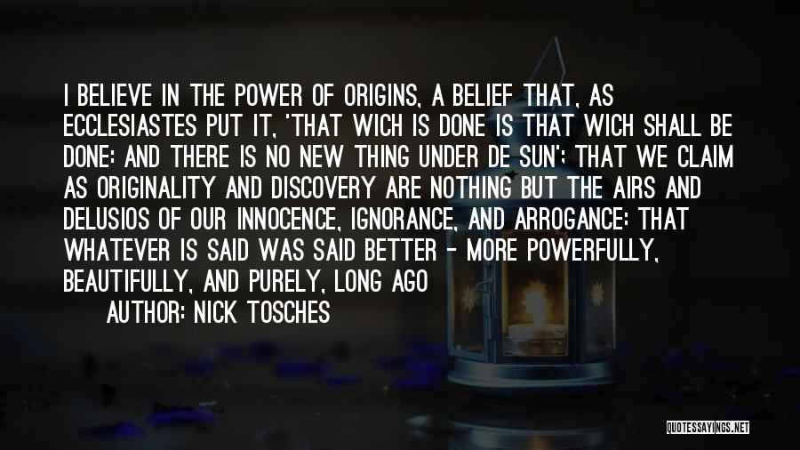 Nick Tosches Quotes: I Believe In The Power Of Origins, A Belief That, As Ecclesiastes Put It, 'that Wich Is Done Is That