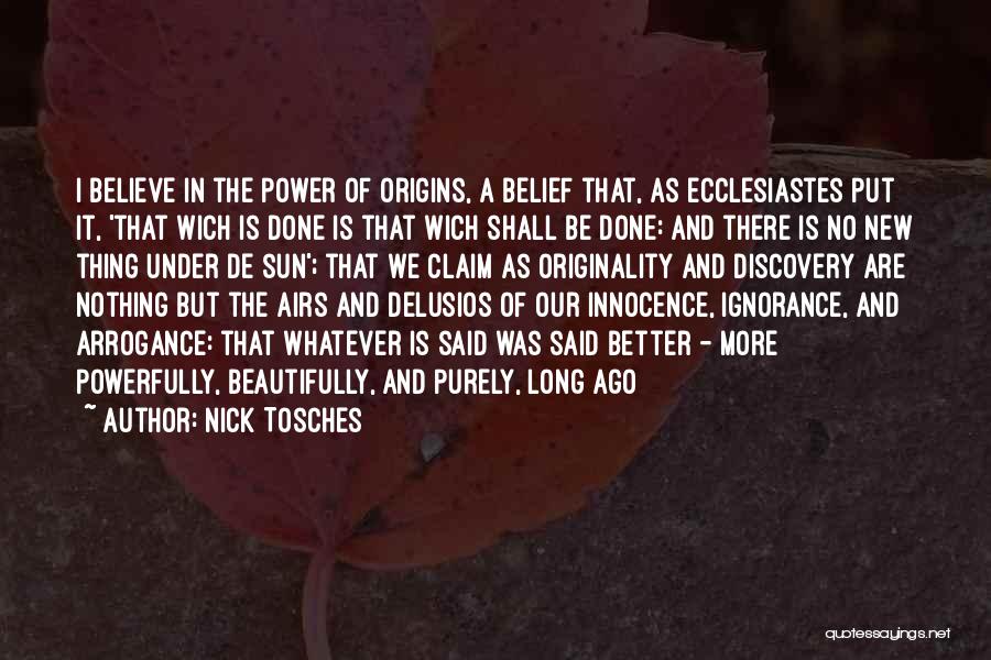 Nick Tosches Quotes: I Believe In The Power Of Origins, A Belief That, As Ecclesiastes Put It, 'that Wich Is Done Is That