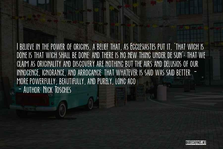 Nick Tosches Quotes: I Believe In The Power Of Origins, A Belief That, As Ecclesiastes Put It, 'that Wich Is Done Is That
