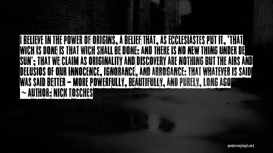 Nick Tosches Quotes: I Believe In The Power Of Origins, A Belief That, As Ecclesiastes Put It, 'that Wich Is Done Is That