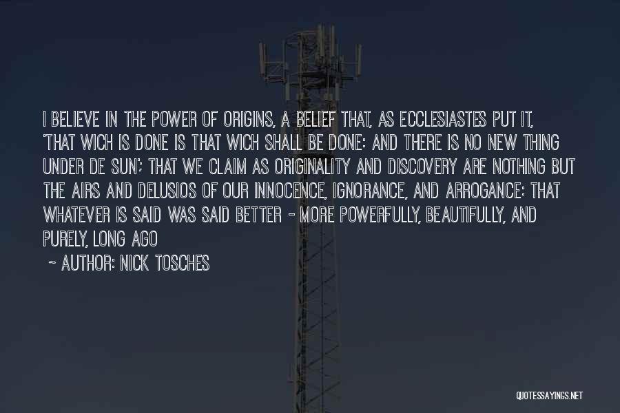 Nick Tosches Quotes: I Believe In The Power Of Origins, A Belief That, As Ecclesiastes Put It, 'that Wich Is Done Is That