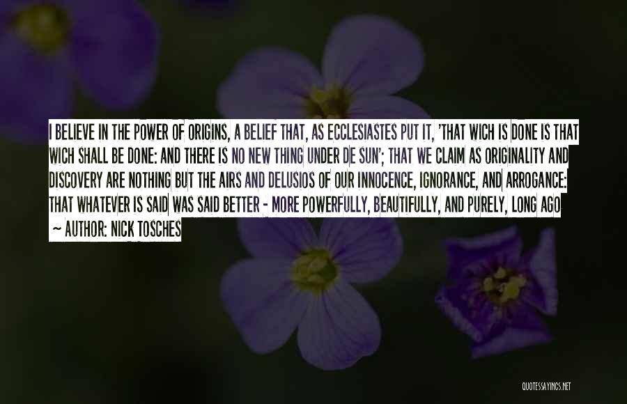 Nick Tosches Quotes: I Believe In The Power Of Origins, A Belief That, As Ecclesiastes Put It, 'that Wich Is Done Is That