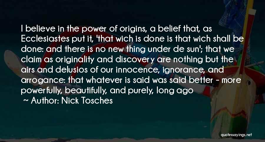 Nick Tosches Quotes: I Believe In The Power Of Origins, A Belief That, As Ecclesiastes Put It, 'that Wich Is Done Is That
