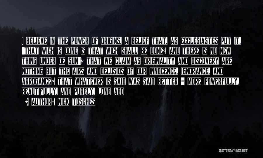 Nick Tosches Quotes: I Believe In The Power Of Origins, A Belief That, As Ecclesiastes Put It, 'that Wich Is Done Is That