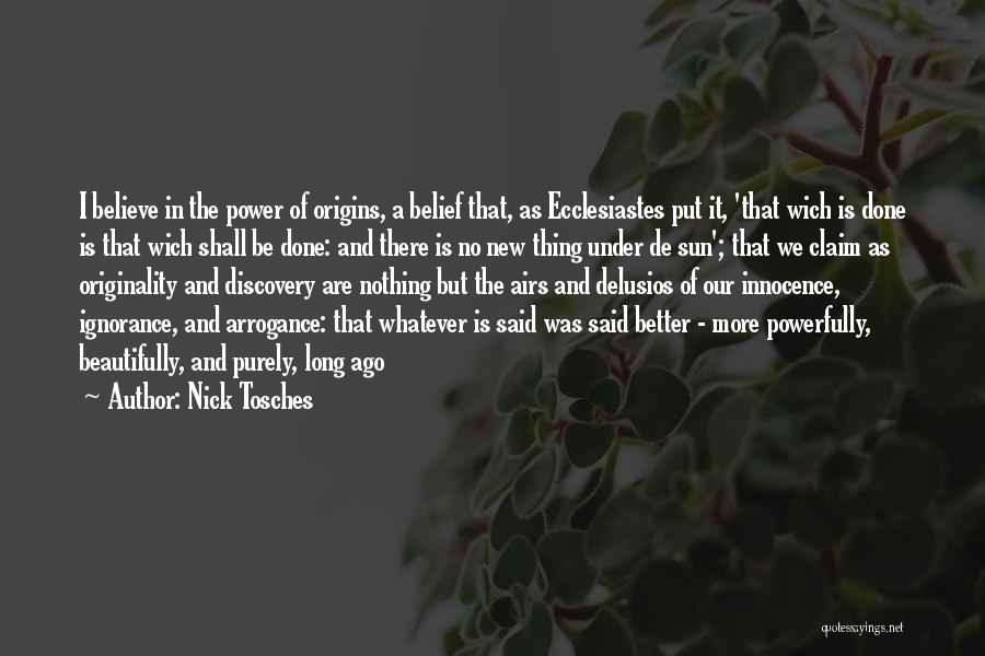 Nick Tosches Quotes: I Believe In The Power Of Origins, A Belief That, As Ecclesiastes Put It, 'that Wich Is Done Is That