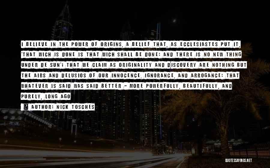 Nick Tosches Quotes: I Believe In The Power Of Origins, A Belief That, As Ecclesiastes Put It, 'that Wich Is Done Is That