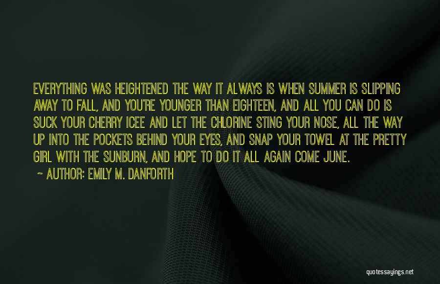 Emily M. Danforth Quotes: Everything Was Heightened The Way It Always Is When Summer Is Slipping Away To Fall, And You're Younger Than Eighteen,