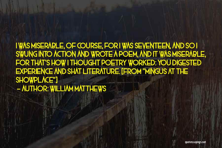 William Matthews Quotes: I Was Miserable, Of Course, For I Was Seventeen, And So I Swung Into Action And Wrote A Poem, And