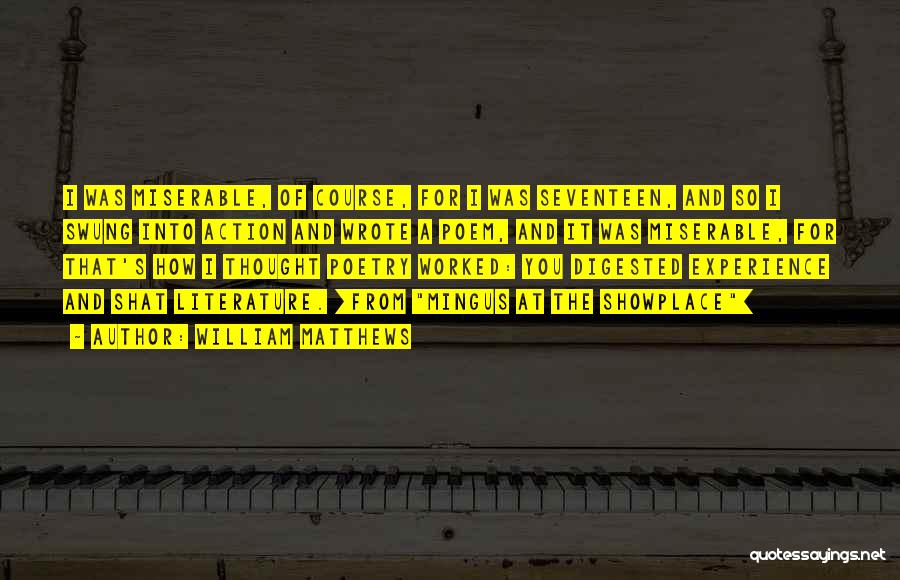 William Matthews Quotes: I Was Miserable, Of Course, For I Was Seventeen, And So I Swung Into Action And Wrote A Poem, And