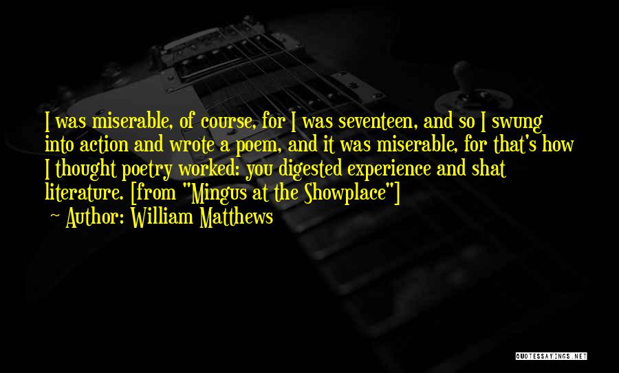William Matthews Quotes: I Was Miserable, Of Course, For I Was Seventeen, And So I Swung Into Action And Wrote A Poem, And