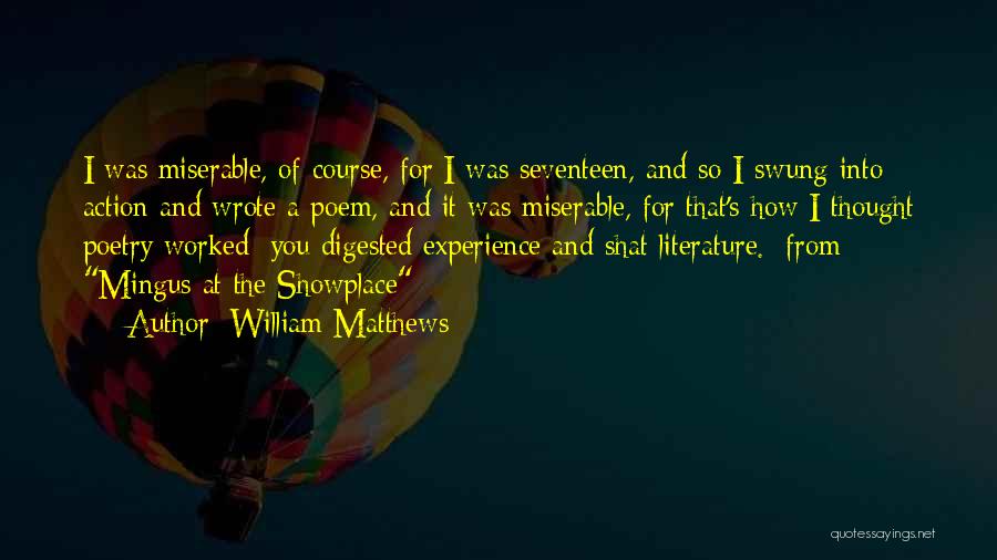 William Matthews Quotes: I Was Miserable, Of Course, For I Was Seventeen, And So I Swung Into Action And Wrote A Poem, And