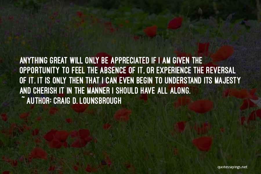 Craig D. Lounsbrough Quotes: Anything Great Will Only Be Appreciated If I Am Given The Opportunity To Feel The Absence Of It, Or Experience