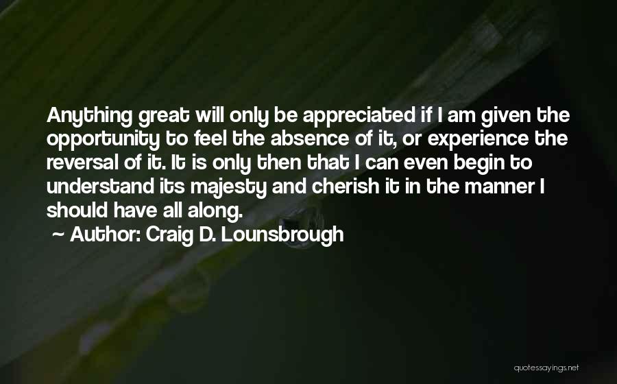 Craig D. Lounsbrough Quotes: Anything Great Will Only Be Appreciated If I Am Given The Opportunity To Feel The Absence Of It, Or Experience