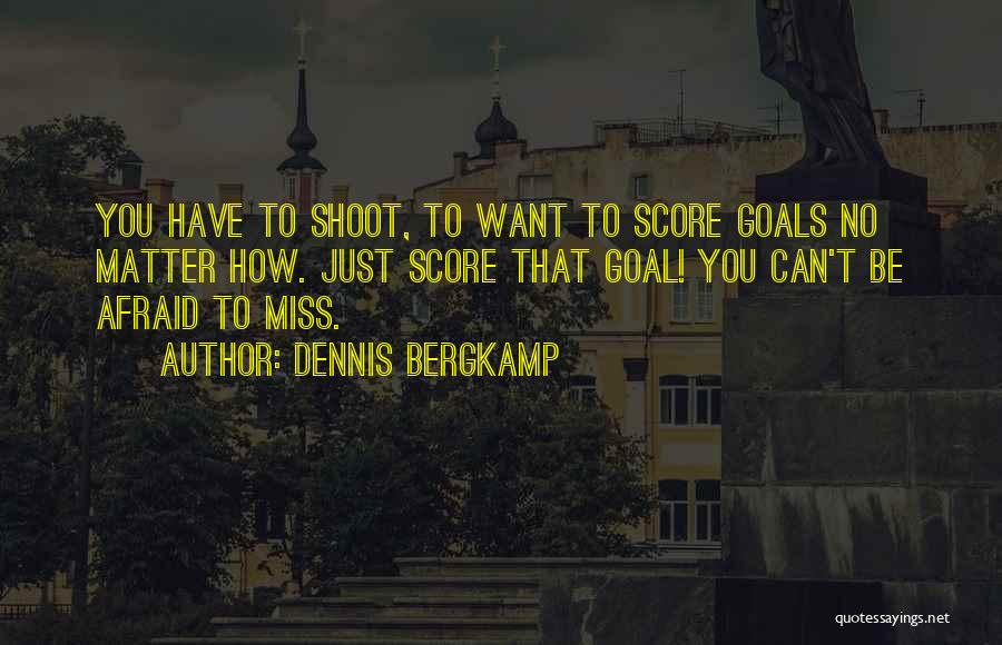 Dennis Bergkamp Quotes: You Have To Shoot, To Want To Score Goals No Matter How. Just Score That Goal! You Can't Be Afraid