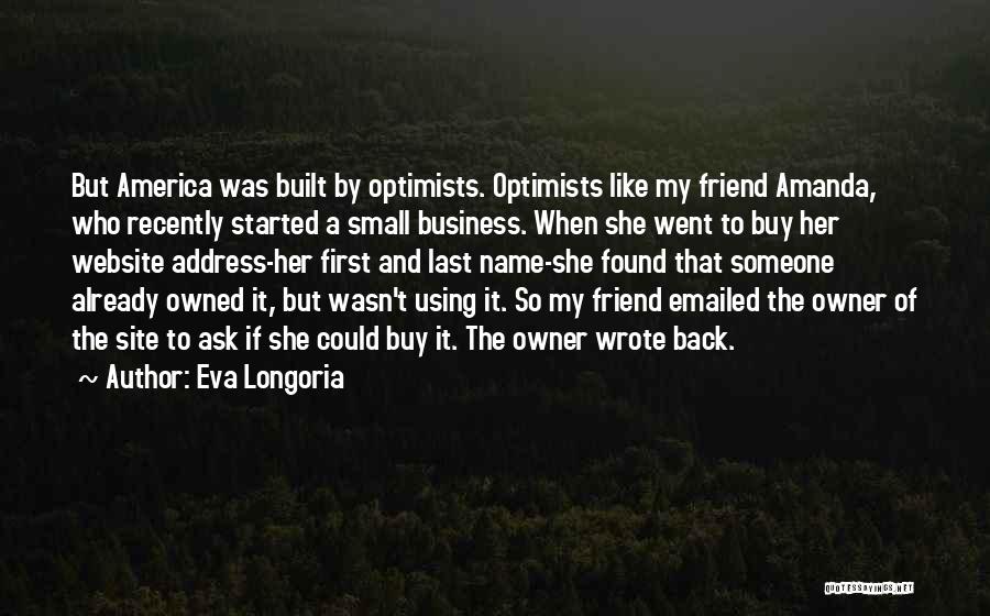 Eva Longoria Quotes: But America Was Built By Optimists. Optimists Like My Friend Amanda, Who Recently Started A Small Business. When She Went