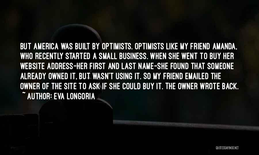 Eva Longoria Quotes: But America Was Built By Optimists. Optimists Like My Friend Amanda, Who Recently Started A Small Business. When She Went