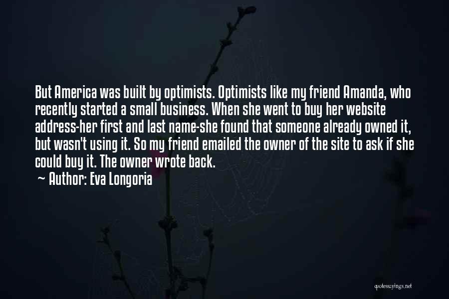 Eva Longoria Quotes: But America Was Built By Optimists. Optimists Like My Friend Amanda, Who Recently Started A Small Business. When She Went