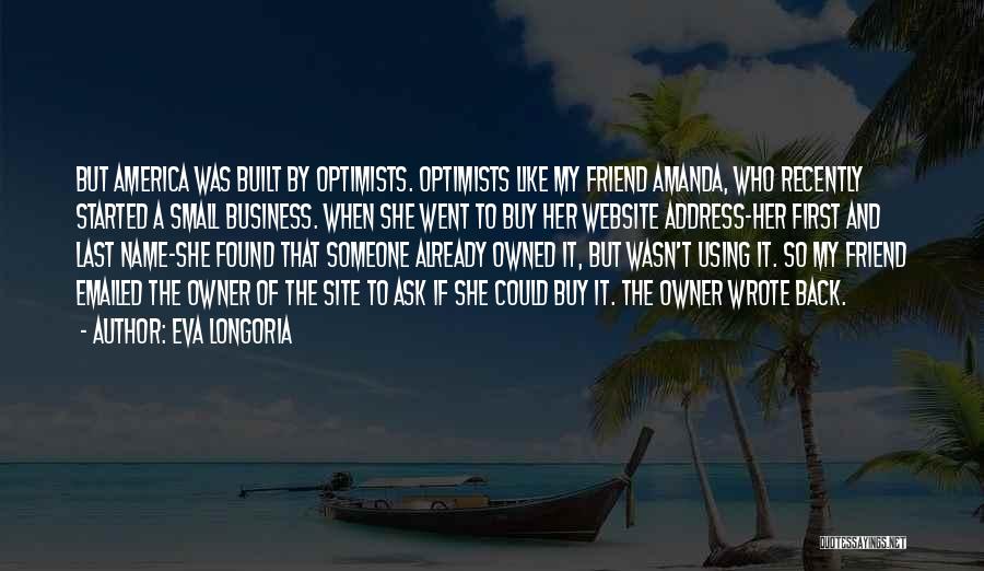 Eva Longoria Quotes: But America Was Built By Optimists. Optimists Like My Friend Amanda, Who Recently Started A Small Business. When She Went