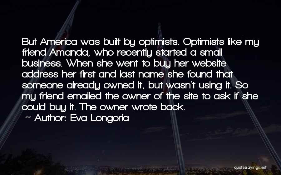 Eva Longoria Quotes: But America Was Built By Optimists. Optimists Like My Friend Amanda, Who Recently Started A Small Business. When She Went