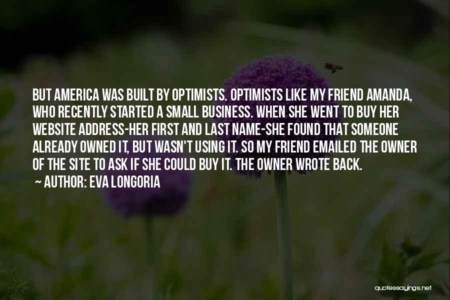 Eva Longoria Quotes: But America Was Built By Optimists. Optimists Like My Friend Amanda, Who Recently Started A Small Business. When She Went