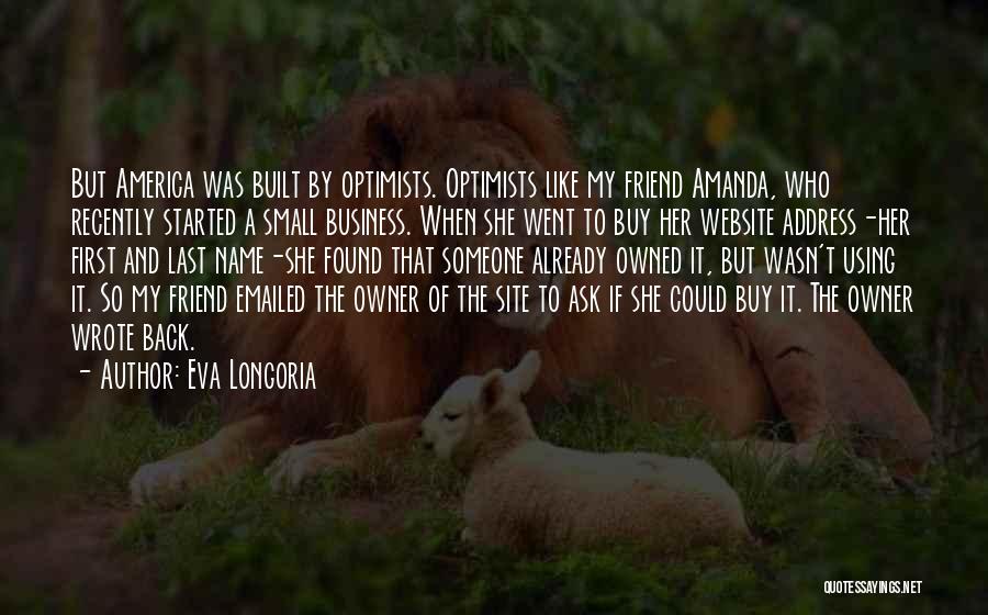 Eva Longoria Quotes: But America Was Built By Optimists. Optimists Like My Friend Amanda, Who Recently Started A Small Business. When She Went