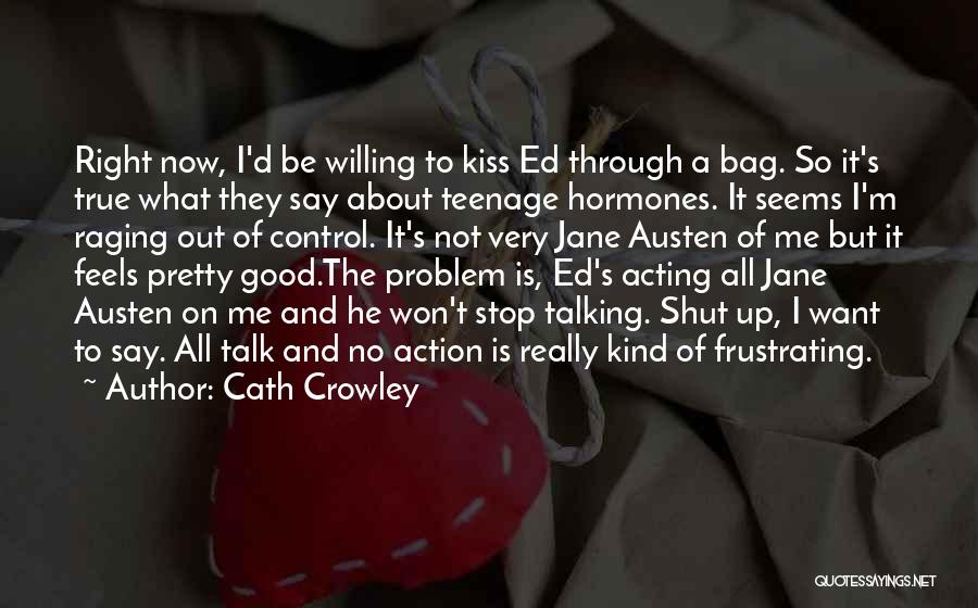 Cath Crowley Quotes: Right Now, I'd Be Willing To Kiss Ed Through A Bag. So It's True What They Say About Teenage Hormones.