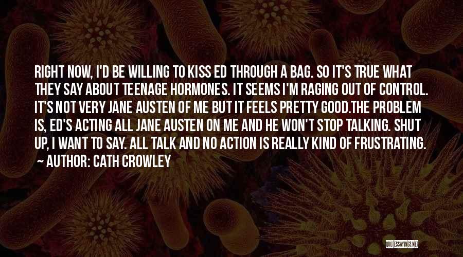 Cath Crowley Quotes: Right Now, I'd Be Willing To Kiss Ed Through A Bag. So It's True What They Say About Teenage Hormones.