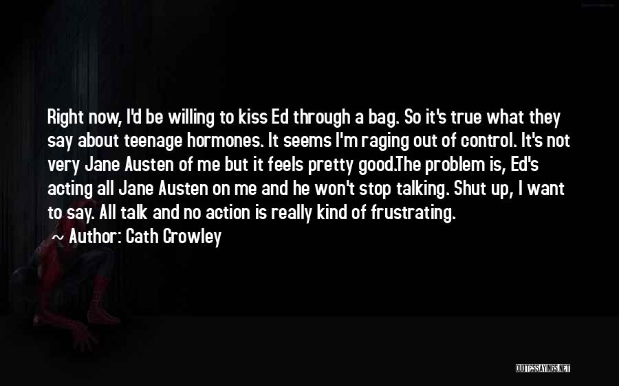 Cath Crowley Quotes: Right Now, I'd Be Willing To Kiss Ed Through A Bag. So It's True What They Say About Teenage Hormones.