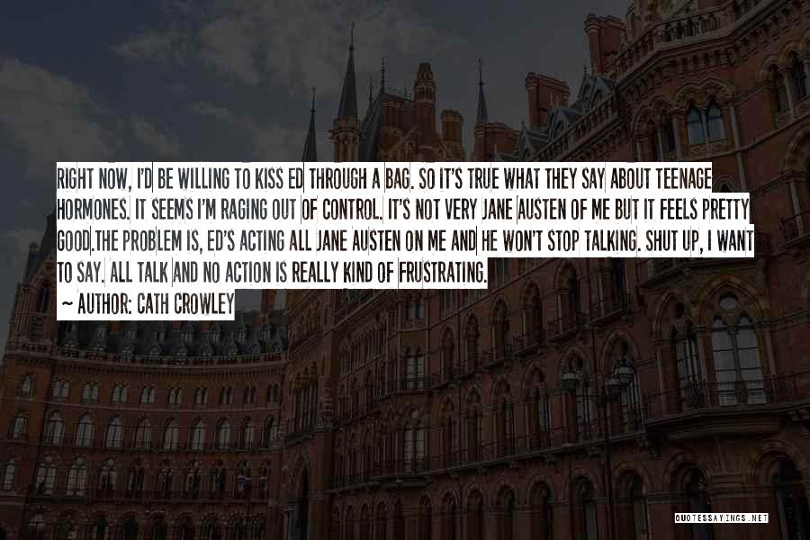 Cath Crowley Quotes: Right Now, I'd Be Willing To Kiss Ed Through A Bag. So It's True What They Say About Teenage Hormones.