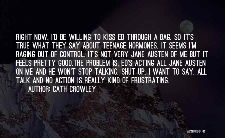 Cath Crowley Quotes: Right Now, I'd Be Willing To Kiss Ed Through A Bag. So It's True What They Say About Teenage Hormones.