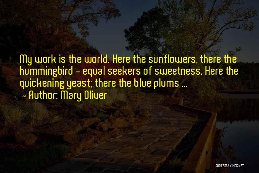 Mary Oliver Quotes: My Work Is The World. Here The Sunflowers, There The Hummingbird - Equal Seekers Of Sweetness. Here The Quickening Yeast;