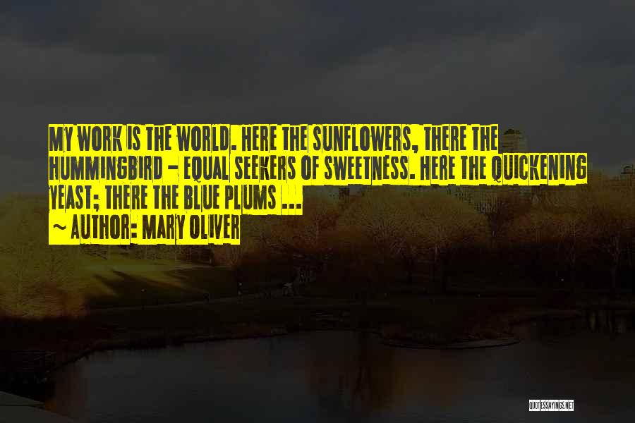 Mary Oliver Quotes: My Work Is The World. Here The Sunflowers, There The Hummingbird - Equal Seekers Of Sweetness. Here The Quickening Yeast;