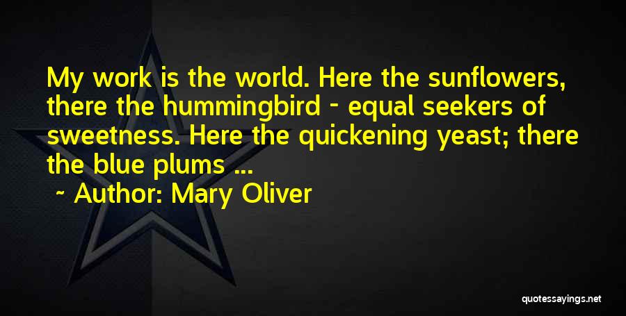 Mary Oliver Quotes: My Work Is The World. Here The Sunflowers, There The Hummingbird - Equal Seekers Of Sweetness. Here The Quickening Yeast;