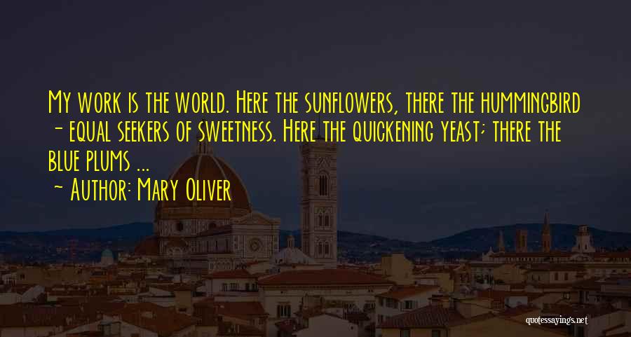 Mary Oliver Quotes: My Work Is The World. Here The Sunflowers, There The Hummingbird - Equal Seekers Of Sweetness. Here The Quickening Yeast;