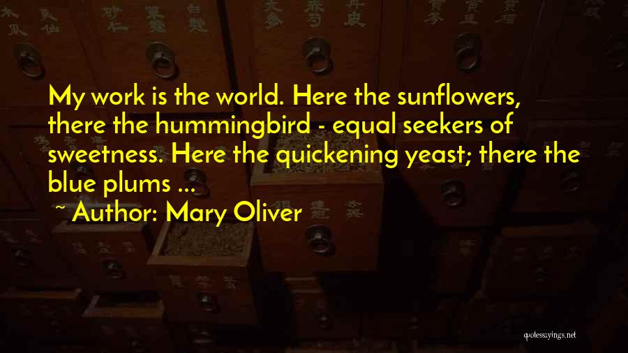 Mary Oliver Quotes: My Work Is The World. Here The Sunflowers, There The Hummingbird - Equal Seekers Of Sweetness. Here The Quickening Yeast;